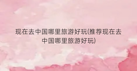 现在去中国哪里旅游好玩(推荐现在去中国哪里旅游好玩)
