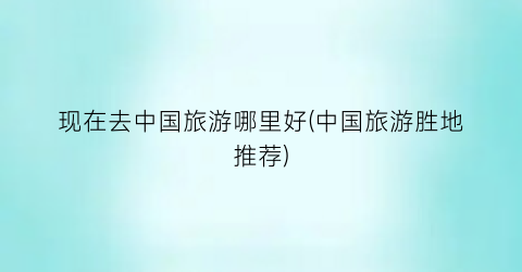 现在去中国旅游哪里好(中国旅游胜地推荐)