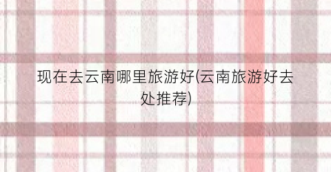 现在去云南哪里旅游好(云南旅游好去处推荐)