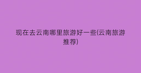 现在去云南哪里旅游好一些(云南旅游推荐)