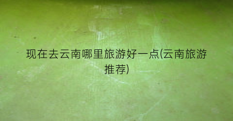 现在去云南哪里旅游好一点(云南旅游推荐)