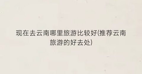 现在去云南哪里旅游比较好(推荐云南旅游的好去处)