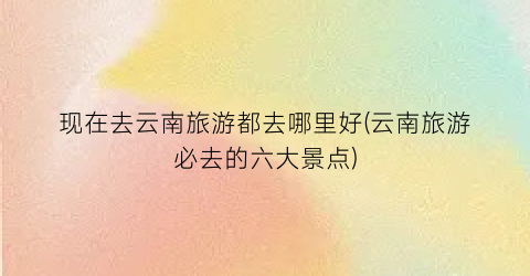 现在去云南旅游都去哪里好(云南旅游必去的六大景点)