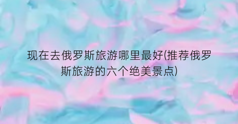 现在去俄罗斯旅游哪里最好(推荐俄罗斯旅游的六个绝美景点)