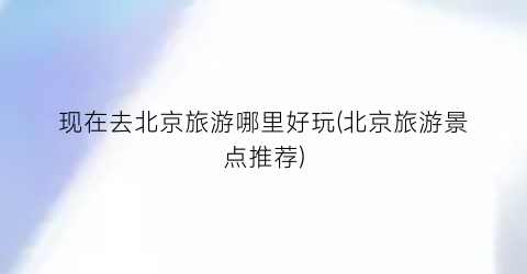 现在去北京旅游哪里好玩(北京旅游景点推荐)