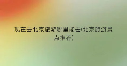 现在去北京旅游哪里能去(北京旅游景点推荐)