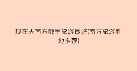 现在去南方哪里旅游最好(南方旅游胜地推荐)