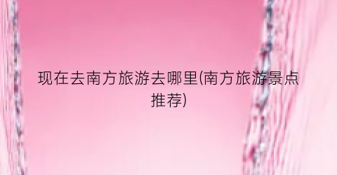 现在去南方旅游去哪里(南方旅游景点推荐)