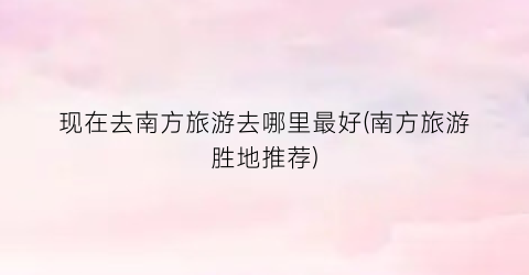 现在去南方旅游去哪里最好(南方旅游胜地推荐)
