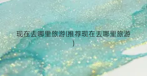 现在去哪里旅游(推荐现在去哪里旅游)