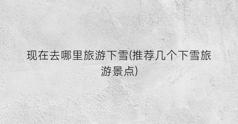 现在去哪里旅游下雪(推荐几个下雪旅游景点)