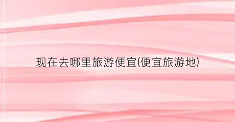 现在去哪里旅游便宜(便宜旅游地)