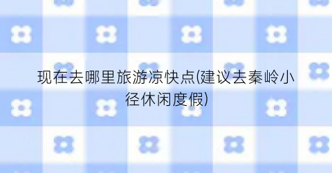 现在去哪里旅游凉快点(建议去秦岭小径休闲度假)