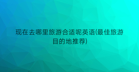 现在去哪里旅游合适呢英语(最佳旅游目的地推荐)