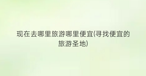 现在去哪里旅游哪里便宜(寻找便宜的旅游圣地)