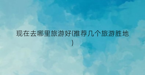 现在去哪里旅游好(推荐几个旅游胜地)