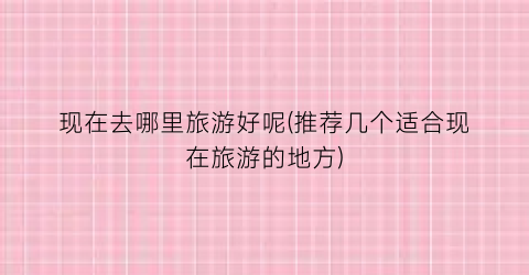 现在去哪里旅游好呢(推荐几个适合现在旅游的地方)