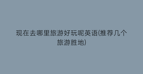 现在去哪里旅游好玩呢英语(推荐几个旅游胜地)