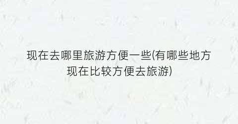 现在去哪里旅游方便一些(有哪些地方现在比较方便去旅游)