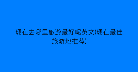 现在去哪里旅游最好呢英文(现在最佳旅游地推荐)