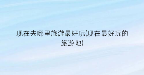 现在去哪里旅游最好玩(现在最好玩的旅游地)