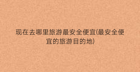 现在去哪里旅游最安全便宜(最安全便宜的旅游目的地)