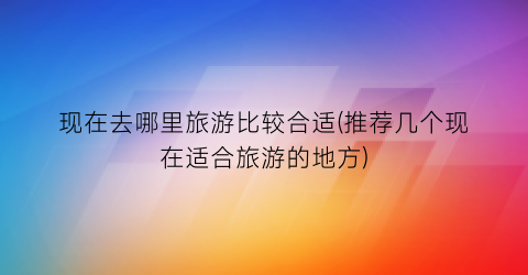 现在去哪里旅游比较合适(推荐几个现在适合旅游的地方)