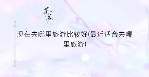现在去哪里旅游比较好(最近适合去哪里旅游)