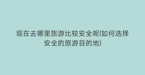 现在去哪里旅游比较安全呢(如何选择安全的旅游目的地)