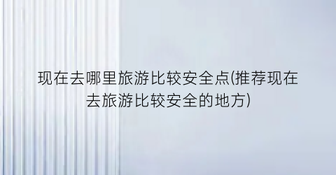 现在去哪里旅游比较安全点(推荐现在去旅游比较安全的地方)