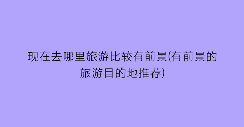 现在去哪里旅游比较有前景(有前景的旅游目的地推荐)