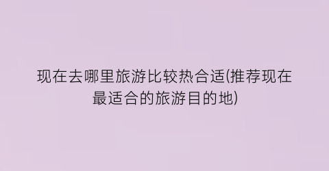 现在去哪里旅游比较热合适(推荐现在最适合的旅游目的地)