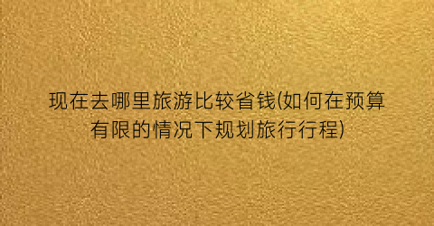 现在去哪里旅游比较省钱(如何在预算有限的情况下规划旅行行程)