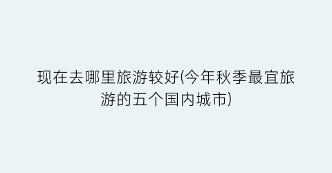 现在去哪里旅游较好(今年秋季最宜旅游的五个国内城市)