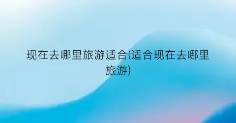 现在去哪里旅游适合(适合现在去哪里旅游)