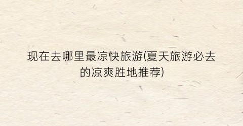 现在去哪里最凉快旅游(夏天旅游必去的凉爽胜地推荐)