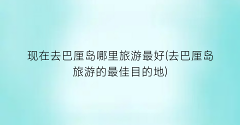 现在去巴厘岛哪里旅游最好(去巴厘岛旅游的最佳目的地)
