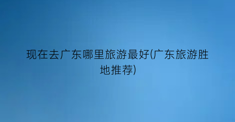 现在去广东哪里旅游最好(广东旅游胜地推荐)