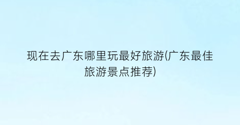 现在去广东哪里玩最好旅游(广东最佳旅游景点推荐)