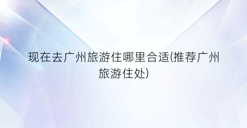 现在去广州旅游住哪里合适(推荐广州旅游住处)