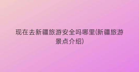 现在去新疆旅游安全吗哪里(新疆旅游景点介绍)