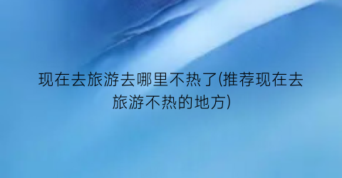 现在去旅游去哪里不热了(推荐现在去旅游不热的地方)