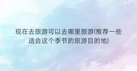 现在去旅游可以去哪里旅游(推荐一些适合这个季节的旅游目的地)