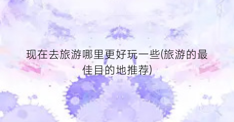 现在去旅游哪里更好玩一些(旅游的最佳目的地推荐)