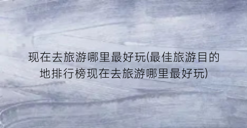 现在去旅游哪里最好玩(最佳旅游目的地排行榜现在去旅游哪里最好玩)