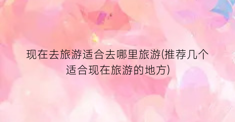 现在去旅游适合去哪里旅游(推荐几个适合现在旅游的地方)
