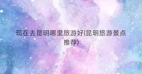 现在去昆明哪里旅游好(昆明旅游景点推荐)
