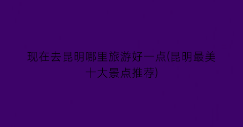 现在去昆明哪里旅游好一点(昆明最美十大景点推荐)