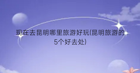 现在去昆明哪里旅游好玩(昆明旅游的5个好去处)