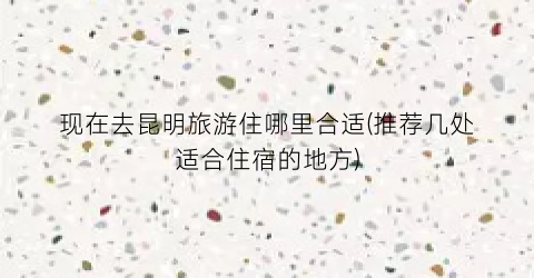 现在去昆明旅游住哪里合适(推荐几处适合住宿的地方)